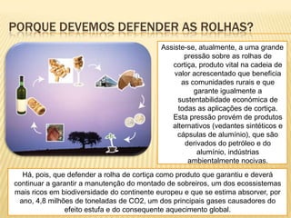 PORQUE DEVEMOS DEFENDER AS ROLHAS?
Assiste-se, atualmente, a uma grande
pressão sobre as rolhas de
cortiça, produto vital na cadeia de
valor acrescentado que beneficia
as comunidades rurais e que
garante igualmente a
sustentabilidade económica de
todas as aplicações de cortiça.
Esta pressão provém de produtos
alternativos (vedantes sintéticos e
cápsulas de alumínio), que são
derivados do petróleo e do
alumínio, indústrias
ambientalmente nocivas.
Há, pois, que defender a rolha de cortiça como produto que garantiu e deverá
continuar a garantir a manutenção do montado de sobreiros, um dos ecossistemas
mais ricos em biodiversidade do continente europeu e que se estima absorver, por
ano, 4,8 milhões de toneladas de CO2, um dos principais gases causadores do
efeito estufa e do consequente aquecimento global.
 