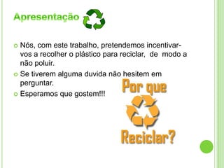  Nós, com este trabalho, pretendemos incentivar-
vos a recolher o plástico para reciclar, de modo a
não poluir.
 Se tiverem alguma duvida não hesitem em
perguntar.
 Esperamos que gostem!!!
 