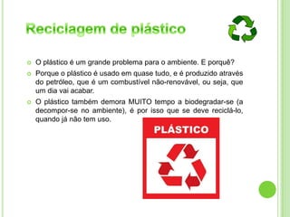  O plástico é um grande problema para o ambiente. E porquê?
 Porque o plástico é usado em quase tudo, e é produzido através
do petróleo, que é um combustível não-renovável, ou seja, que
um dia vai acabar.
 O plástico também demora MUITO tempo a biodegradar-se (a
decompor-se no ambiente), é por isso que se deve reciclá-lo,
quando já não tem uso.
 