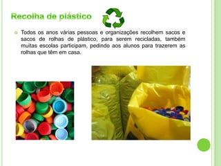  Todos os anos várias pessoas e organizações recolhem sacos e
sacos de rolhas de plástico, para serem recicladas, também
muitas escolas participam, pedindo aos alunos para trazerem as
rolhas que têm em casa.
 
