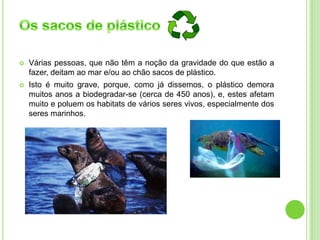  Várias pessoas, que não têm a noção da gravidade do que estão a
fazer, deitam ao mar e/ou ao chão sacos de plástico.
 Isto é muito grave, porque, como já dissemos, o plástico demora
muitos anos a biodegradar-se (cerca de 450 anos), e, estes afetam
muito e poluem os habitats de vários seres vivos, especialmente dos
seres marinhos.
 