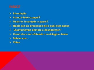 ÍNDICE
 Introdução
 Como é feito o papel?
 Onde foi inventado o papel?
 Quais são os processos pelo qual este passa
 Quanto tempo demora a desaparecer?
 Como deve ser efetuada a reciclagem desse
 Sabias que…
 Vídeo
 