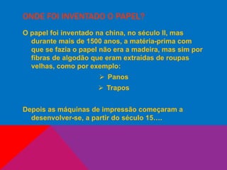 ONDE FOI INVENTADO O PAPEL?
O papel foi inventado na china, no século II, mas
durante mais de 1500 anos, a matéria-prima com
que se fazia o papel não era a madeira, mas sim por
fibras de algodão que eram extraídas de roupas
velhas, como por exemplo:
 Panos
 Trapos
Depois as máquinas de impressão começaram a
desenvolver-se, a partir do século 15….
 
