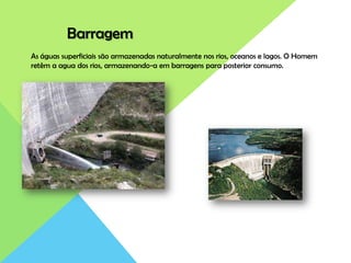 Barragem
As águas superficiais são armazenadas naturalmente nos rios, oceanos e lagos. O Homem
retêm a agua dos rios, armazenando-a em barragens para posterior consumo.
 