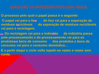 QUAIS SÃO OS PROCESSOS PELO QUAL PASSA
O processo pelo qual o papel passa é o seguinte:
O papel vai para o lixo do lixo vai para a separação de
resíduos recicláveis da separação de resíduos recicláveis
vai para a reciclagem.
Da reciclagem vai para a indústria da indústria passa
pelo processamento e do processamento vai para os
produtos e bens de consumo dos produtos e bens de
consumo vai para o consumo doméstico…
E a partir daqui o ciclo volta repetir-se vezes e vezes sem
conta.
 