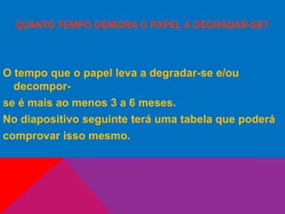 QUANTO TEMPO DEMORA O PAPEL A DEGRADAR-SE?
O tempo que o papel leva a degradar-se e/ou
decompor-
se é mais ao menos 3 a 6 meses.
No diapositivo seguinte terá uma tabela que poderá
comprovar isso mesmo.
 