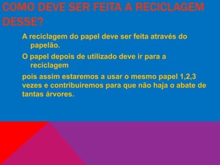 COMO DEVE SER FEITA A RECICLAGEM
DESSE?
A reciclagem do papel deve ser feita através do
papelão.
O papel depois de utilizado deve ir para a
reciclagem
pois assim estaremos a usar o mesmo papel 1,2,3
vezes e contribuiremos para que não haja o abate de
tantas árvores.
 