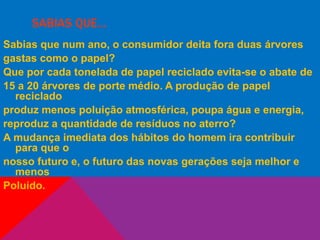 SABIAS QUE…
Sabias que num ano, o consumidor deita fora duas árvores
gastas como o papel?
Que por cada tonelada de papel reciclado evita-se o abate de
15 a 20 árvores de porte médio. A produção de papel
reciclado
produz menos poluição atmosférica, poupa água e energia,
reproduz a quantidade de resíduos no aterro?
A mudança imediata dos hábitos do homem ira contribuir
para que o
nosso futuro e, o futuro das novas gerações seja melhor e
menos
Poluído.
 