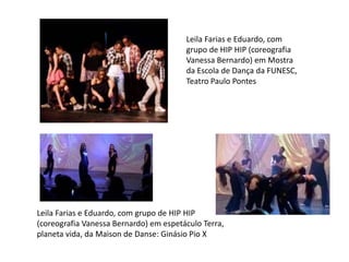Leila Farias e Eduardo, com 
grupo de HIP HIP (coreografia 
Vanessa Bernardo) em Mostra 
da Escola de Dança da FUNESC, 
Teatro Paulo Pontes 
Leila Farias e Eduardo, com grupo de HIP HIP 
(coreografia Vanessa Bernardo) em espetáculo Terra, 
planeta vida, da Maison de Danse: Ginásio Pio X 
 