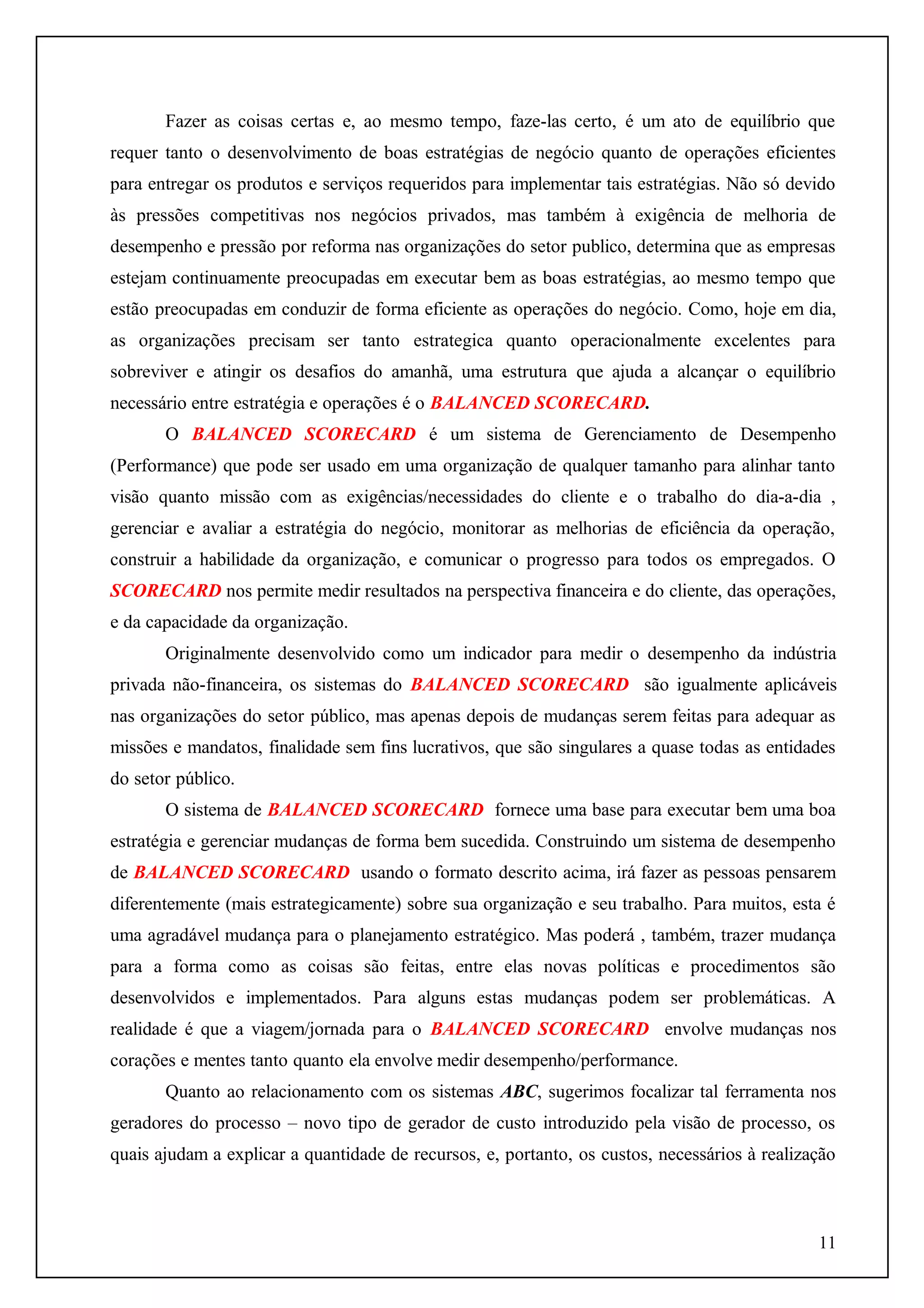 Fazer as coisas certas e, ao mesmo tempo, faze-las certo, é um ato de equilíbrio que
requer tanto o desenvolvimento de boas estratégias de negócio quanto de operações eficientes
para entregar os produtos e serviços requeridos para implementar tais estratégias. Não só devido
às pressões competitivas nos negócios privados, mas também à exigência de melhoria de
desempenho e pressão por reforma nas organizações do setor publico, determina que as empresas
estejam continuamente preocupadas em executar bem as boas estratégias, ao mesmo tempo que
estão preocupadas em conduzir de forma eficiente as operações do negócio. Como, hoje em dia,
as organizações precisam ser tanto estrategica quanto operacionalmente excelentes para
sobreviver e atingir os desafios do amanhã, uma estrutura que ajuda a alcançar o equilíbrio
necessário entre estratégia e operações é o BALANCED SCORECARD.
O BALANCED SCORECARD é um sistema de Gerenciamento de Desempenho
(Performance) que pode ser usado em uma organização de qualquer tamanho para alinhar tanto
visão quanto missão com as exigências/necessidades do cliente e o trabalho do dia-a-dia ,
gerenciar e avaliar a estratégia do negócio, monitorar as melhorias de eficiência da operação,
construir a habilidade da organização, e comunicar o progresso para todos os empregados. O
SCORECARD nos permite medir resultados na perspectiva financeira e do cliente, das operações,
e da capacidade da organização.
Originalmente desenvolvido como um indicador para medir o desempenho da indústria
privada não-financeira, os sistemas do BALANCED SCORECARD são igualmente aplicáveis
nas organizações do setor público, mas apenas depois de mudanças serem feitas para adequar as
missões e mandatos, finalidade sem fins lucrativos, que são singulares a quase todas as entidades
do setor público.
O sistema de BALANCED SCORECARD fornece uma base para executar bem uma boa
estratégia e gerenciar mudanças de forma bem sucedida. Construindo um sistema de desempenho
de BALANCED SCORECARD usando o formato descrito acima, irá fazer as pessoas pensarem
diferentemente (mais estrategicamente) sobre sua organização e seu trabalho. Para muitos, esta é
uma agradável mudança para o planejamento estratégico. Mas poderá , também, trazer mudança
para a forma como as coisas são feitas, entre elas novas políticas e procedimentos são
desenvolvidos e implementados. Para alguns estas mudanças podem ser problemáticas. A
realidade é que a viagem/jornada para o BALANCED SCORECARD envolve mudanças nos
corações e mentes tanto quanto ela envolve medir desempenho/performance.
Quanto ao relacionamento com os sistemas ABC, sugerimos focalizar tal ferramenta nos
geradores do processo – novo tipo de gerador de custo introduzido pela visão de processo, os
quais ajudam a explicar a quantidade de recursos, e, portanto, os custos, necessários à realização

11

 