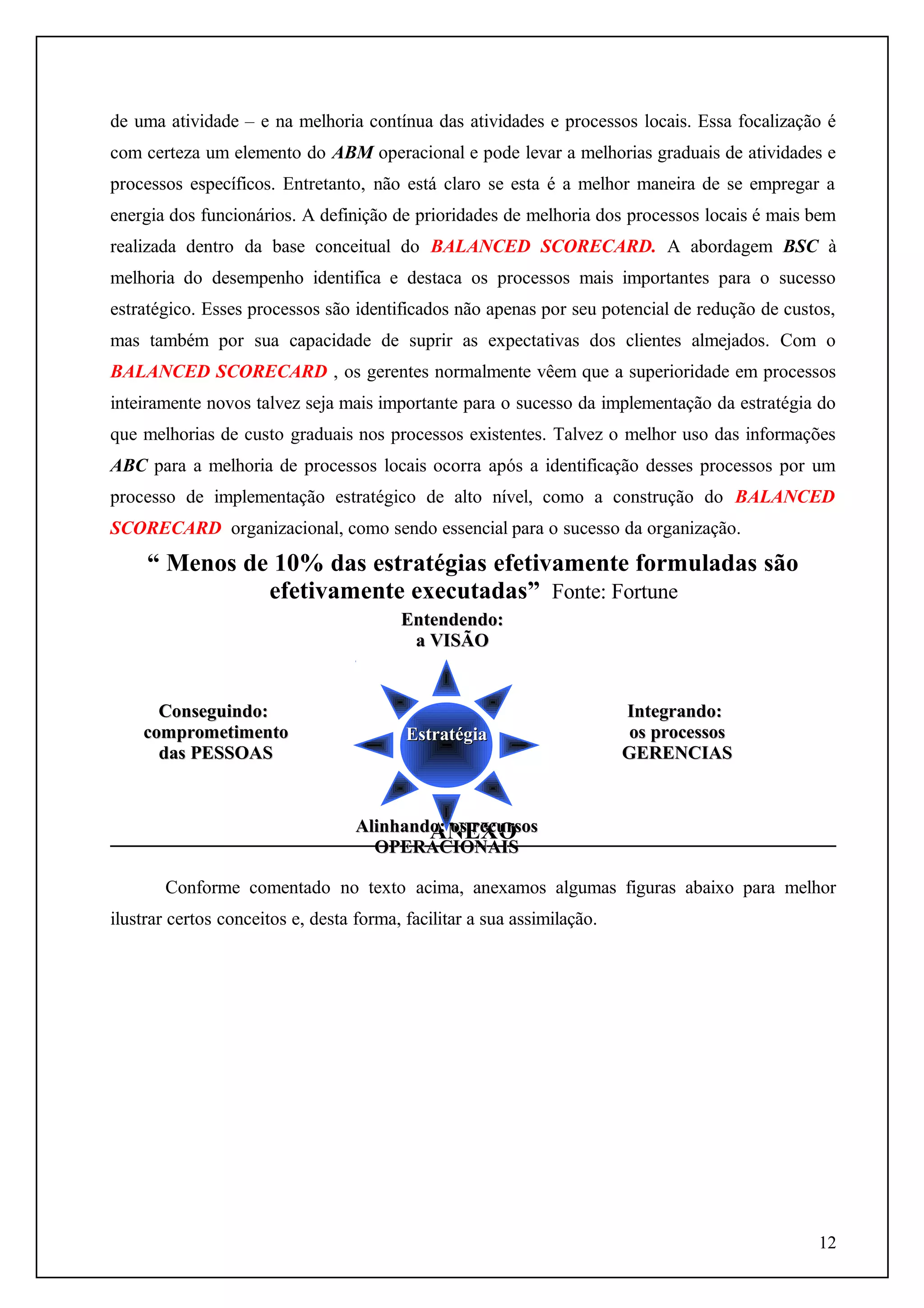 de uma atividade – e na melhoria contínua das atividades e processos locais. Essa focalização é
com certeza um elemento do ABM operacional e pode levar a melhorias graduais de atividades e
processos específicos. Entretanto, não está claro se esta é a melhor maneira de se empregar a
energia dos funcionários. A definição de prioridades de melhoria dos processos locais é mais bem
realizada dentro da base conceitual do BALANCED SCORECARD. A abordagem BSC à
melhoria do desempenho identifica e destaca os processos mais importantes para o sucesso
estratégico. Esses processos são identificados não apenas por seu potencial de redução de custos,
mas também por sua capacidade de suprir as expectativas dos clientes almejados. Com o
BALANCED SCORECARD , os gerentes normalmente vêem que a superioridade em processos
inteiramente novos talvez seja mais importante para o sucesso da implementação da estratégia do
que melhorias de custo graduais nos processos existentes. Talvez o melhor uso das informações
ABC para a melhoria de processos locais ocorra após a identificação desses processos por um
processo de implementação estratégico de alto nível, como a construção do BALANCED
SCORECARD organizacional, como sendo essencial para o sucesso da organização.

“ Menos de 10% das estratégias efetivamente formuladas são
efetivamente executadas” Fonte: Fortune
Entendendo:
a VISÃO

Conseguindo:
comprometimento
das PESSOAS

Estratégia

Integrando:
os processos
GERENCIAS

Alinhando: os recursos
ANEXO
OPERACIONAIS
Conforme comentado no texto acima, anexamos algumas figuras abaixo para melhor
ilustrar certos conceitos e, desta forma, facilitar a sua assimilação.

12

 