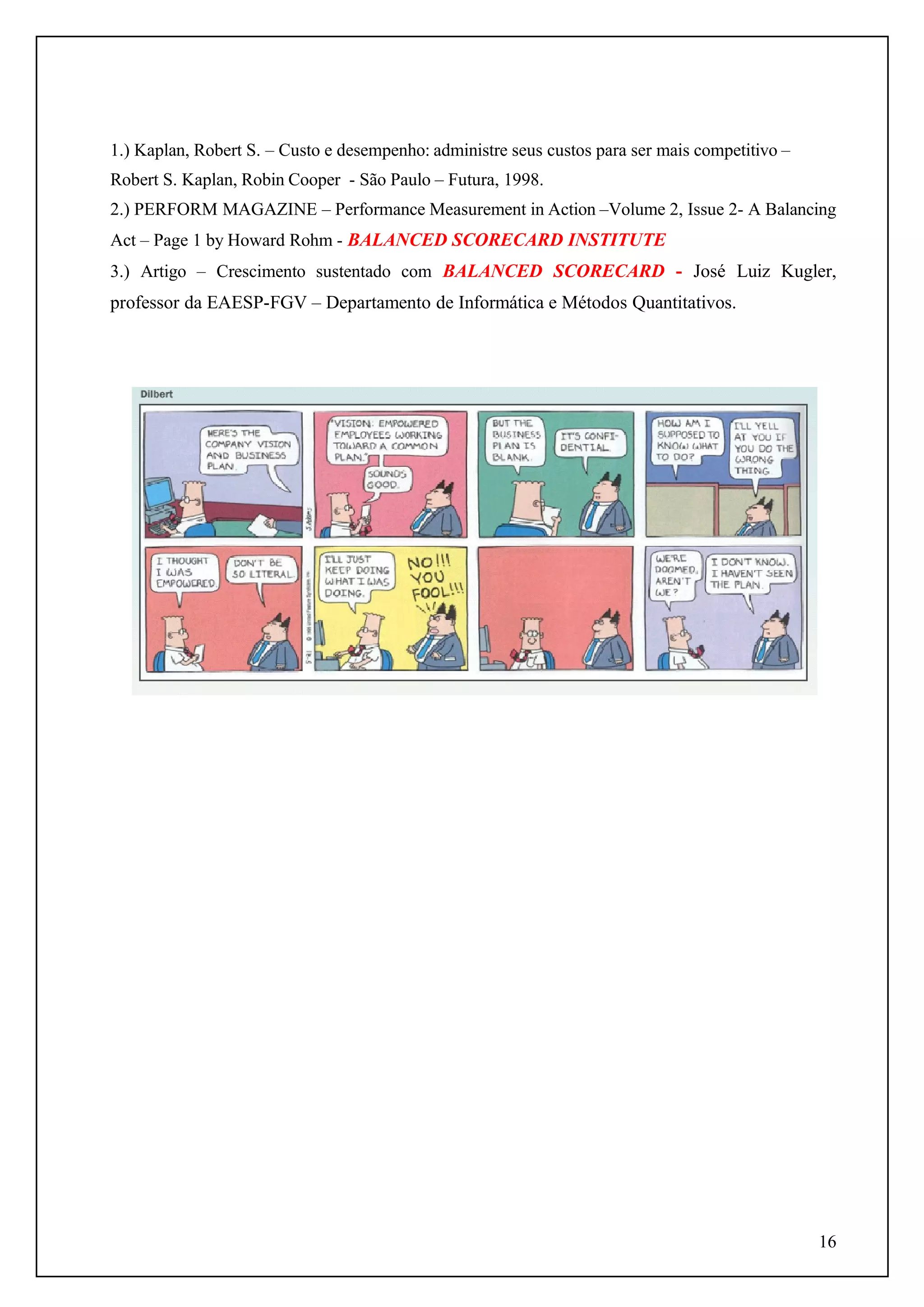 1.) Kaplan, Robert S. – Custo e desempenho: administre seus custos para ser mais competitivo –
Robert S. Kaplan, Robin Cooper - São Paulo – Futura, 1998.
2.) PERFORM MAGAZINE – Performance Measurement in Action –Volume 2, Issue 2- A Balancing
Act – Page 1 by Howard Rohm - BALANCED SCORECARD INSTITUTE
3.) Artigo – Crescimento sustentado com BALANCED SCORECARD - José Luiz Kugler,

professor da EAESP-FGV – Departamento de Informática e Métodos Quantitativos.

16

 