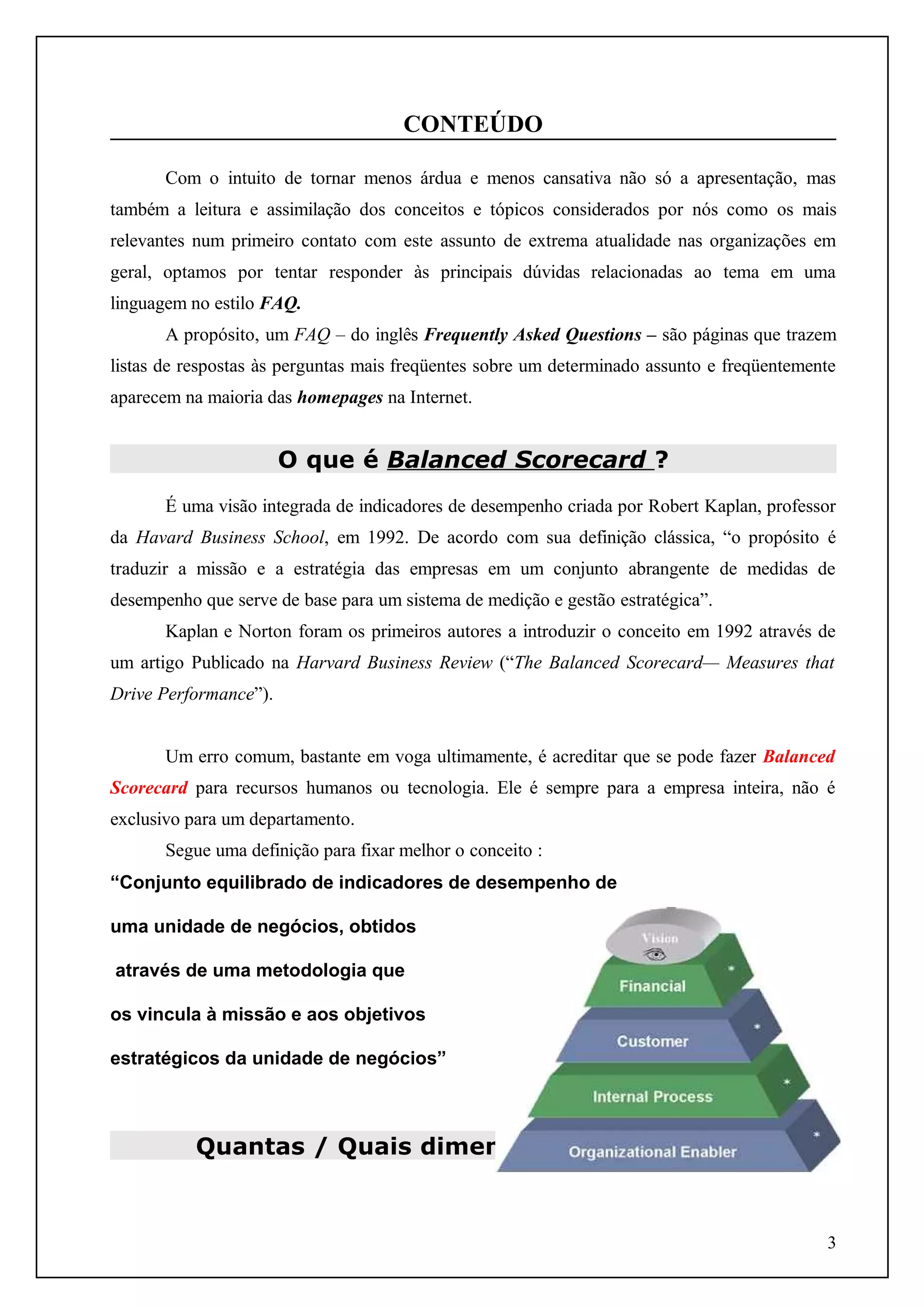 CONTEÚDO
Com o intuito de tornar menos árdua e menos cansativa não só a apresentação, mas
também a leitura e assimilação dos conceitos e tópicos considerados por nós como os mais
relevantes num primeiro contato com este assunto de extrema atualidade nas organizações em
geral, optamos por tentar responder às principais dúvidas relacionadas ao tema em uma
linguagem no estilo FAQ.
A propósito, um FAQ – do inglês Frequently Asked Questions – são páginas que trazem
listas de respostas às perguntas mais freqüentes sobre um determinado assunto e freqüentemente
aparecem na maioria das homepages na Internet.

O que é Balanced Scorecard ?
É uma visão integrada de indicadores de desempenho criada por Robert Kaplan, professor
da Havard Business School, em 1992. De acordo com sua definição clássica, “o propósito é
traduzir a missão e a estratégia das empresas em um conjunto abrangente de medidas de
desempenho que serve de base para um sistema de medição e gestão estratégica”.
Kaplan e Norton foram os primeiros autores a introduzir o conceito em 1992 através de
um artigo Publicado na Harvard Business Review (“The Balanced Scorecard— Measures that
Drive Performance”).
Um erro comum, bastante em voga ultimamente, é acreditar que se pode fazer Balanced
Scorecard para recursos humanos ou tecnologia. Ele é sempre para a empresa inteira, não é
exclusivo para um departamento.
Segue uma definição para fixar melhor o conceito :
“Conjunto equilibrado de indicadores de desempenho de
uma unidade de negócios, obtidos
através de uma metodologia que
os vincula à missão e aos objetivos
estratégicos da unidade de negócios”

Quantas / Quais dimensões proporciona ?

3

 