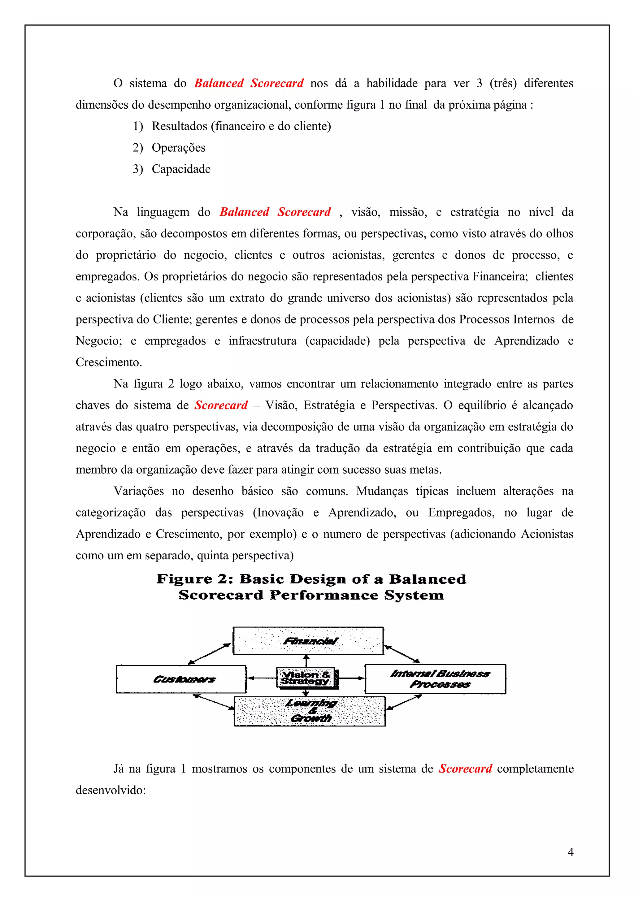 O sistema do Balanced Scorecard nos dá a habilidade para ver 3 (três) diferentes
dimensões do desempenho organizacional, conforme figura 1 no final da próxima página :
1) Resultados (financeiro e do cliente)
2) Operações
3) Capacidade
Na linguagem do Balanced Scorecard , visão, missão, e estratégia no nível da
corporação, são decompostos em diferentes formas, ou perspectivas, como visto através do olhos
do proprietário do negocio, clientes e outros acionistas, gerentes e donos de processo, e
empregados. Os proprietários do negocio são representados pela perspectiva Financeira; clientes
e acionistas (clientes são um extrato do grande universo dos acionistas) são representados pela
perspectiva do Cliente; gerentes e donos de processos pela perspectiva dos Processos Internos de
Negocio; e empregados e infraestrutura (capacidade) pela perspectiva de Aprendizado e
Crescimento.
Na figura 2 logo abaixo, vamos encontrar um relacionamento integrado entre as partes
chaves do sistema de Scorecard – Visão, Estratégia e Perspectivas. O equilíbrio é alcançado
através das quatro perspectivas, via decomposição de uma visão da organização em estratégia do
negocio e então em operações, e através da tradução da estratégia em contribuição que cada
membro da organização deve fazer para atingir com sucesso suas metas.
Variações no desenho básico são comuns. Mudanças típicas incluem alterações na
categorização das perspectivas (Inovação e Aprendizado, ou Empregados, no lugar de
Aprendizado e Crescimento, por exemplo) e o numero de perspectivas (adicionando Acionistas
como um em separado, quinta perspectiva)

Já na figura 1 mostramos os componentes de um sistema de Scorecard completamente
desenvolvido:

4

 