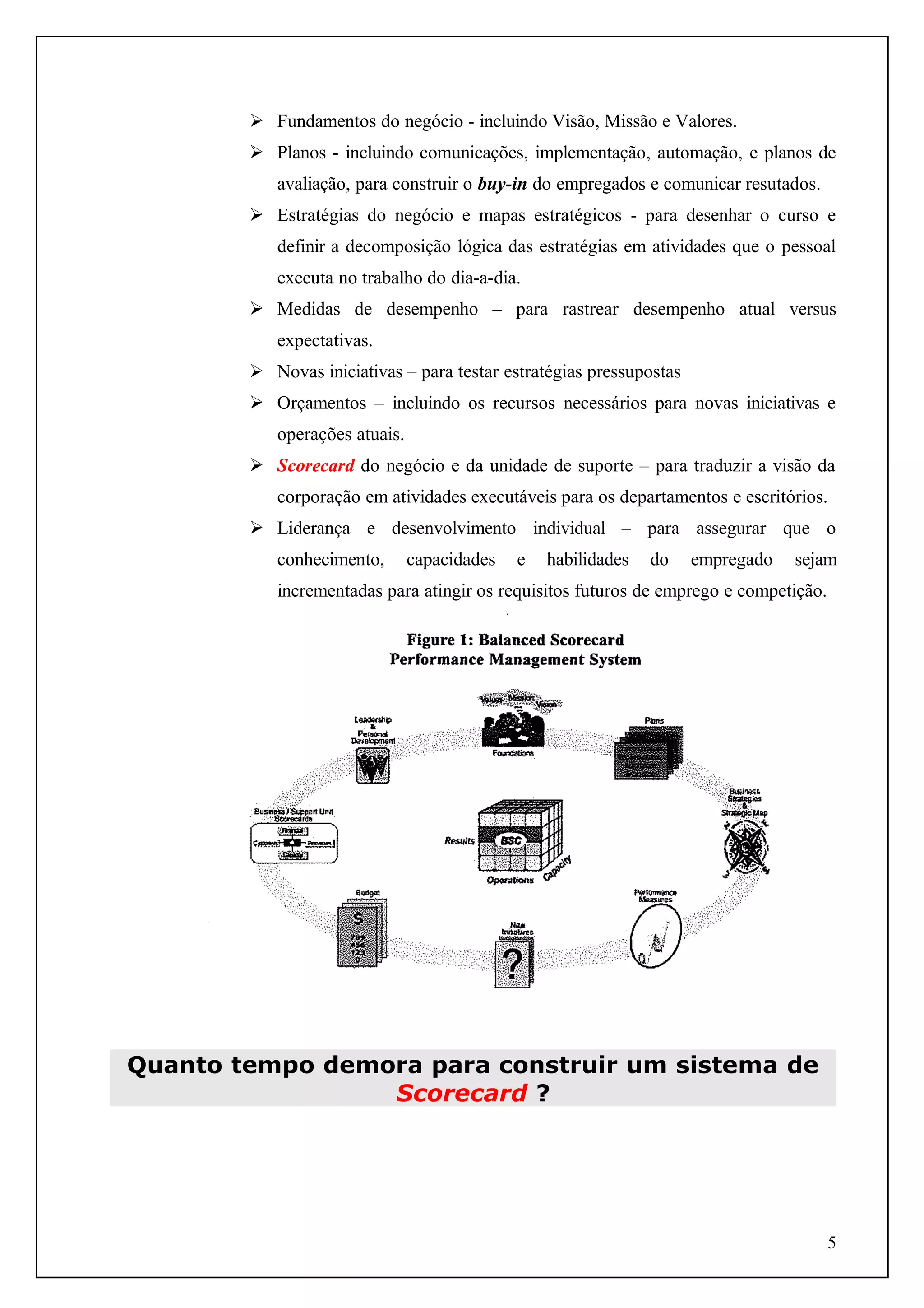  Fundamentos do negócio - incluindo Visão, Missão e Valores.
 Planos - incluindo comunicações, implementação, automação, e planos de
avaliação, para construir o buy-in do empregados e comunicar resutados.
 Estratégias do negócio e mapas estratégicos - para desenhar o curso e
definir a decomposição lógica das estratégias em atividades que o pessoal
executa no trabalho do dia-a-dia.
 Medidas de desempenho – para rastrear desempenho atual versus
expectativas.
 Novas iniciativas – para testar estratégias pressupostas
 Orçamentos – incluindo os recursos necessários para novas iniciativas e
operações atuais.
 Scorecard do negócio e da unidade de suporte – para traduzir a visão da
corporação em atividades executáveis para os departamentos e escritórios.
 Liderança e desenvolvimento individual – para assegurar que o
conhecimento,

capacidades

e

habilidades

do

empregado

sejam

incrementadas para atingir os requisitos futuros de emprego e competição.

Quanto tempo demora para construir um sistema de
Scorecard ?

5

 
