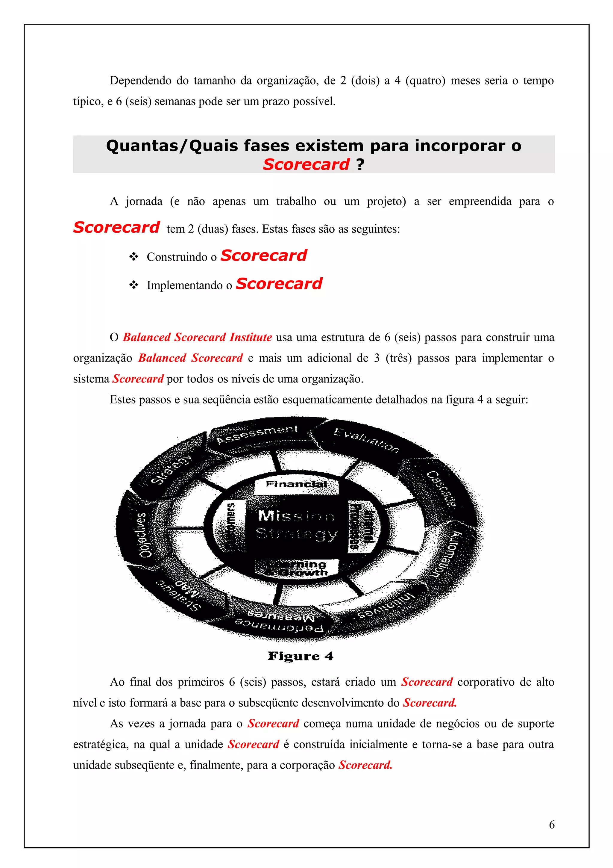 Dependendo do tamanho da organização, de 2 (dois) a 4 (quatro) meses seria o tempo
típico, e 6 (seis) semanas pode ser um prazo possível.

Quantas/Quais fases existem para incorporar o
Scorecard ?
A jornada (e não apenas um trabalho ou um projeto) a ser empreendida para o

Scorecard

tem 2 (duas) fases. Estas fases são as seguintes:

 Construindo o Scorecard
 Implementando o Scorecard

O Balanced Scorecard Institute usa uma estrutura de 6 (seis) passos para construir uma
organização Balanced Scorecard e mais um adicional de 3 (três) passos para implementar o
sistema Scorecard por todos os níveis de uma organização.
Estes passos e sua seqüência estão esquematicamente detalhados na figura 4 a seguir:

Ao final dos primeiros 6 (seis) passos, estará criado um Scorecard corporativo de alto
nível e isto formará a base para o subseqüente desenvolvimento do Scorecard.
As vezes a jornada para o Scorecard começa numa unidade de negócios ou de suporte
estratégica, na qual a unidade Scorecard é construída inicialmente e torna-se a base para outra
unidade subseqüente e, finalmente, para a corporação Scorecard.

6

 