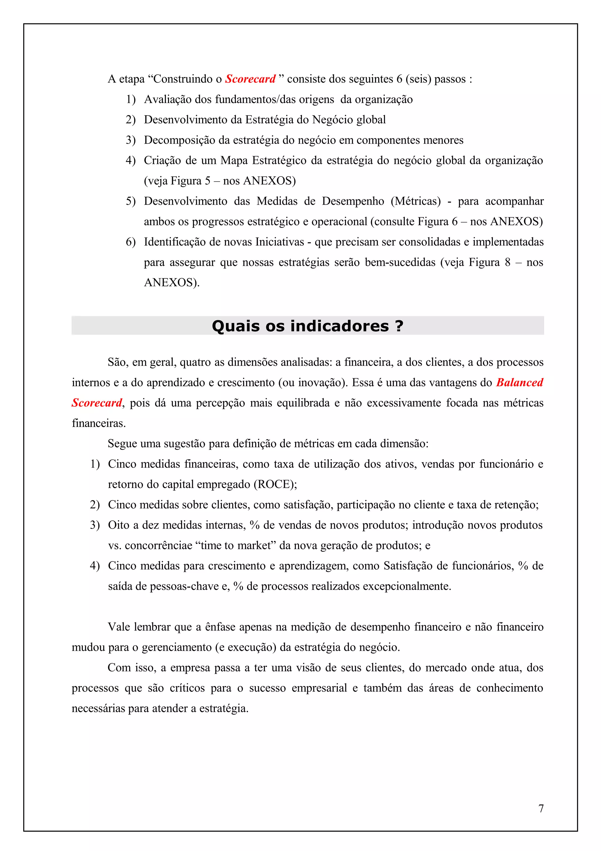 A etapa “Construindo o Scorecard ” consiste dos seguintes 6 (seis) passos :
1) Avaliação dos fundamentos/das origens da organização
2) Desenvolvimento da Estratégia do Negócio global
3) Decomposição da estratégia do negócio em componentes menores
4) Criação de um Mapa Estratégico da estratégia do negócio global da organização
(veja Figura 5 – nos ANEXOS)
5) Desenvolvimento das Medidas de Desempenho (Métricas) - para acompanhar
ambos os progressos estratégico e operacional (consulte Figura 6 – nos ANEXOS)
6) Identificação de novas Iniciativas - que precisam ser consolidadas e implementadas
para assegurar que nossas estratégias serão bem-sucedidas (veja Figura 8 – nos
ANEXOS).

Quais os indicadores ?
São, em geral, quatro as dimensões analisadas: a financeira, a dos clientes, a dos processos
internos e a do aprendizado e crescimento (ou inovação). Essa é uma das vantagens do Balanced
Scorecard, pois dá uma percepção mais equilibrada e não excessivamente focada nas métricas
financeiras.
Segue uma sugestão para definição de métricas em cada dimensão:
1) Cinco medidas financeiras, como taxa de utilização dos ativos, vendas por funcionário e
retorno do capital empregado (ROCE);
2) Cinco medidas sobre clientes, como satisfação, participação no cliente e taxa de retenção;
3) Oito a dez medidas internas, % de vendas de novos produtos; introdução novos produtos
vs. concorrênciae “time to market” da nova geração de produtos; e
4) Cinco medidas para crescimento e aprendizagem, como Satisfação de funcionários, % de
saída de pessoas-chave e, % de processos realizados excepcionalmente.
Vale lembrar que a ênfase apenas na medição de desempenho financeiro e não financeiro
mudou para o gerenciamento (e execução) da estratégia do negócio.
Com isso, a empresa passa a ter uma visão de seus clientes, do mercado onde atua, dos
processos que são críticos para o sucesso empresarial e também das áreas de conhecimento
necessárias para atender a estratégia.

7

 