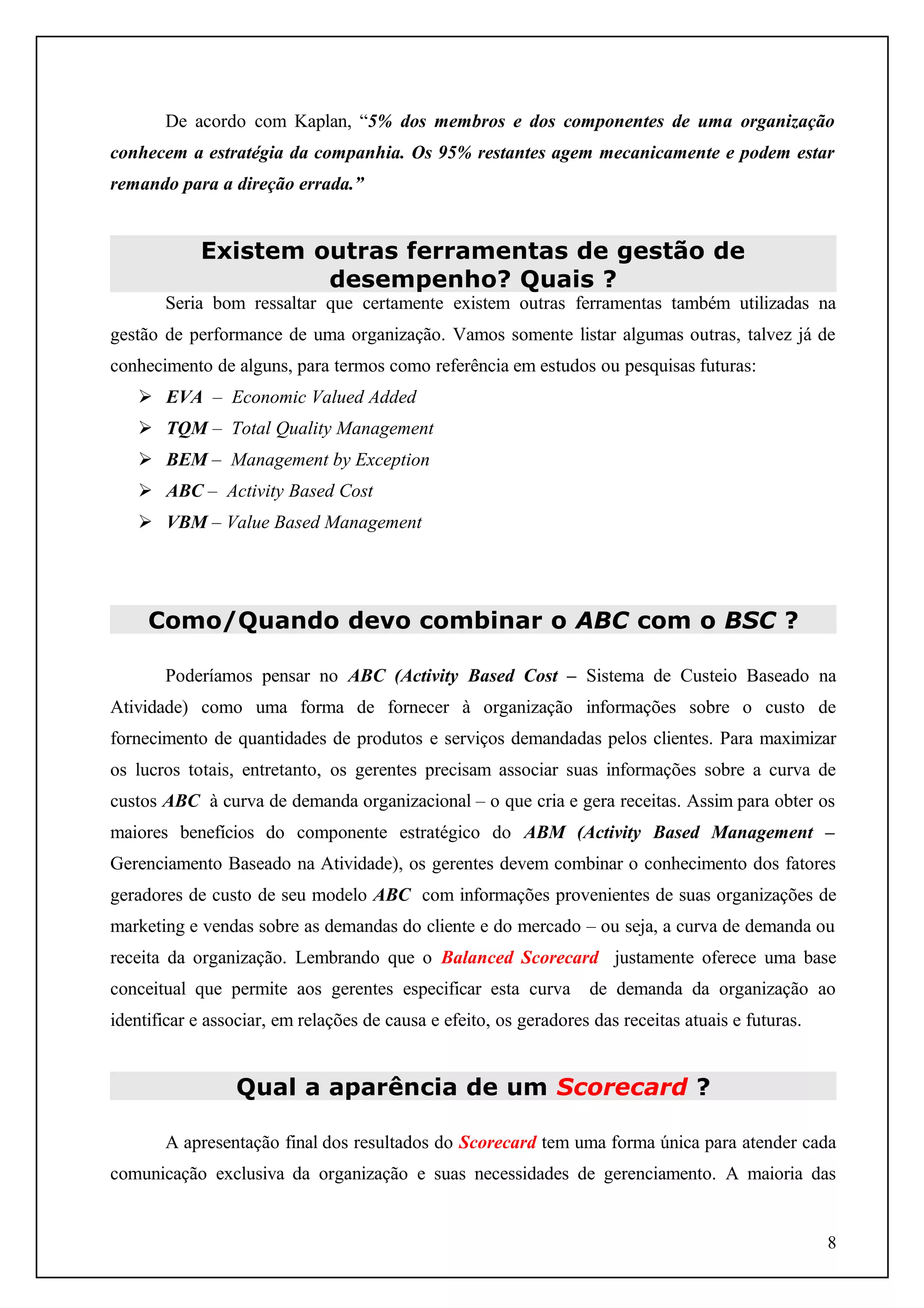 De acordo com Kaplan, “5% dos membros e dos componentes de uma organização
conhecem a estratégia da companhia. Os 95% restantes agem mecanicamente e podem estar
remando para a direção errada.”

Existem outras ferramentas de gestão de
desempenho? Quais ?
Seria bom ressaltar que certamente existem outras ferramentas também utilizadas na
gestão de performance de uma organização. Vamos somente listar algumas outras, talvez já de
conhecimento de alguns, para termos como referência em estudos ou pesquisas futuras:
 EVA – Economic Valued Added
 TQM – Total Quality Management
 BEM – Management by Exception
 ABC – Activity Based Cost
 VBM – Value Based Management

Como/Quando devo combinar o ABC com o BSC ?
Poderíamos pensar no ABC (Activity Based Cost – Sistema de Custeio Baseado na
Atividade) como uma forma de fornecer à organização informações sobre o custo de
fornecimento de quantidades de produtos e serviços demandadas pelos clientes. Para maximizar
os lucros totais, entretanto, os gerentes precisam associar suas informações sobre a curva de
custos ABC à curva de demanda organizacional – o que cria e gera receitas. Assim para obter os
maiores benefícios do componente estratégico do ABM (Activity Based Management –
Gerenciamento Baseado na Atividade), os gerentes devem combinar o conhecimento dos fatores
geradores de custo de seu modelo ABC com informações provenientes de suas organizações de
marketing e vendas sobre as demandas do cliente e do mercado – ou seja, a curva de demanda ou
receita da organização. Lembrando que o Balanced Scorecard justamente oferece uma base
conceitual que permite aos gerentes especificar esta curva

de demanda da organização ao

identificar e associar, em relações de causa e efeito, os geradores das receitas atuais e futuras.

Qual a aparência de um Scorecard ?
A apresentação final dos resultados do Scorecard tem uma forma única para atender cada
comunicação exclusiva da organização e suas necessidades de gerenciamento. A maioria das

8

 