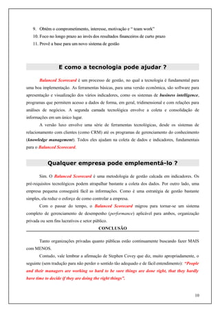 9. Obtém o comprometimento, interesse, motivação e “ team work”
10. Foco no longo prazo ao invés dos resultados financeiros de curto prazo
11. Provê a base para um novo sistema de gestão

E como a tecnologia pode ajudar ?
Balanced Scorecard é um processo de gestão, no qual a tecnologia é fundamental para
uma boa implementação. As ferramentas básicas, para uma versão econômica, são software para
apresentação e visualização dos vários indicadores, como os sistemas de business intelligence,
programas que permitem acesso a dados de forma, em geral, tridimensional e com relações para
análises de negócios. A segunda camada tecnológica envolve a coleta e consolidação de
informações em um único lugar.
A versão luxo envolve uma série de ferramentas tecnológicas, desde os sistemas de
relacionamento com clientes (como CRM) até os programas de gerenciamento do conhecimento
(knowledge management). Todos eles ajudam na coleta de dados e indicadores, fundamentais
para o Balanced Scorecard.

Qualquer empresa pode emplementá-lo ?
Sim. O Balanced Scorecard é uma metodologia de gestão calcada em indicadores. Os
pré-requisitos tecnológicos podem atrapalhar bastante a coleta dos dados. Por outro lado, uma
empresa pequena conseguirá fácil as informações. Como é uma estratégia de gestão bastante
simples, ela reduz o esforço de como controlar a empresa.
Com o passar do tempo, o Balanced Scorecard migrou para tornar-se um sistema
completo de gerenciamento de desempenho (performance) aplicável para ambos, organização
privada ou sem fins lucrativos e setor público.
CONCLUSÃO
Tanto organizações privadas quanto públicas estão continuamente buscando fazer MAIS
com MENOS.
Contudo, vale lembrar a afirmação de Stephen Covey que diz, muito apropriadamente, o
seguinte (sem tradução para não perder o sentido tão adequado e de fácil entendimento): “People
and their managers are working so hard to be sure things are done right, that they hardly
have time to decide if they are doing the right things”.

10

 