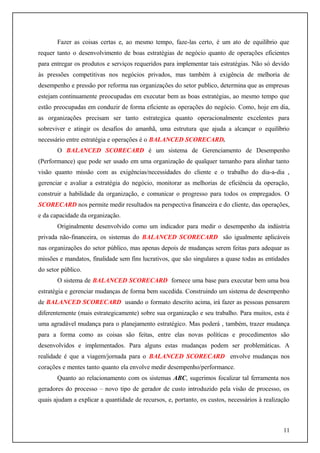 Fazer as coisas certas e, ao mesmo tempo, faze-las certo, é um ato de equilíbrio que
requer tanto o desenvolvimento de boas estratégias de negócio quanto de operações eficientes
para entregar os produtos e serviços requeridos para implementar tais estratégias. Não só devido
às pressões competitivas nos negócios privados, mas também à exigência de melhoria de
desempenho e pressão por reforma nas organizações do setor publico, determina que as empresas
estejam continuamente preocupadas em executar bem as boas estratégias, ao mesmo tempo que
estão preocupadas em conduzir de forma eficiente as operações do negócio. Como, hoje em dia,
as organizações precisam ser tanto estrategica quanto operacionalmente excelentes para
sobreviver e atingir os desafios do amanhã, uma estrutura que ajuda a alcançar o equilíbrio
necessário entre estratégia e operações é o BALANCED SCORECARD.
O BALANCED SCORECARD é um sistema de Gerenciamento de Desempenho
(Performance) que pode ser usado em uma organização de qualquer tamanho para alinhar tanto
visão quanto missão com as exigências/necessidades do cliente e o trabalho do dia-a-dia ,
gerenciar e avaliar a estratégia do negócio, monitorar as melhorias de eficiência da operação,
construir a habilidade da organização, e comunicar o progresso para todos os empregados. O
SCORECARD nos permite medir resultados na perspectiva financeira e do cliente, das operações,
e da capacidade da organização.
Originalmente desenvolvido como um indicador para medir o desempenho da indústria
privada não-financeira, os sistemas do BALANCED SCORECARD são igualmente aplicáveis
nas organizações do setor público, mas apenas depois de mudanças serem feitas para adequar as
missões e mandatos, finalidade sem fins lucrativos, que são singulares a quase todas as entidades
do setor público.
O sistema de BALANCED SCORECARD fornece uma base para executar bem uma boa
estratégia e gerenciar mudanças de forma bem sucedida. Construindo um sistema de desempenho
de BALANCED SCORECARD usando o formato descrito acima, irá fazer as pessoas pensarem
diferentemente (mais estrategicamente) sobre sua organização e seu trabalho. Para muitos, esta é
uma agradável mudança para o planejamento estratégico. Mas poderá , também, trazer mudança
para a forma como as coisas são feitas, entre elas novas políticas e procedimentos são
desenvolvidos e implementados. Para alguns estas mudanças podem ser problemáticas. A
realidade é que a viagem/jornada para o BALANCED SCORECARD envolve mudanças nos
corações e mentes tanto quanto ela envolve medir desempenho/performance.
Quanto ao relacionamento com os sistemas ABC, sugerimos focalizar tal ferramenta nos
geradores do processo – novo tipo de gerador de custo introduzido pela visão de processo, os
quais ajudam a explicar a quantidade de recursos, e, portanto, os custos, necessários à realização

11

 