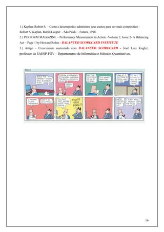 1.) Kaplan, Robert S. – Custo e desempenho: administre seus custos para ser mais competitivo –
Robert S. Kaplan, Robin Cooper - São Paulo – Futura, 1998.
2.) PERFORM MAGAZINE – Performance Measurement in Action –Volume 2, Issue 2- A Balancing
Act – Page 1 by Howard Rohm - BALANCED SCORECARD INSTITUTE
3.) Artigo – Crescimento sustentado com BALANCED SCORECARD - José Luiz Kugler,

professor da EAESP-FGV – Departamento de Informática e Métodos Quantitativos.

16

 