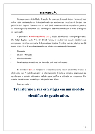 INTRODUÇÃO
Uma das maiores dificuldades de gestão das empresas do mundo inteiro é conseguir que
todo o corpo profissional opere de forma alinhada com o pensamento estratégico da diretoria e da
presidência da empresa. Torna-se cada vez mais difícil encontrar modelos adequados de gestão e
de comunicação que mantenham todo o time agindo de forma alinhada com as metas estratégicas
da organização.
A proposta do Balanced Scorecard (BSC), modelo desenvolvido e divulgado pelo Prof.
Dr. Robert Kaplan e pelo Prof. Dr. David Norton, é construir um modelo científico para
representar a estratégia empresarial de forma clara e objetiva. O modelo parte do princípio que há
quatro perspectivas de atuação empresarial que influenciam na estratégia da empresa:


Financeira



Clientes e Mercado



Processos Internos



Crescimento e Aprendizado (ou Inovação, mais atual e abrangente)

No modelo do BSC as perspectivas se inter-relacionam, criando um modelo de causa e
efeito entre elas. A metodologia prevê o estabelecimento de metas e iniciativas empresariais de
acordo com o modelo, utilizando-o inclusive para justificar a utilização de orçamentos. Um
terceiro alavancador da metodologia é a Engenharia de Bônus.
Logo, aproveite e

Transforme a sua estratégia em um modelo
científico de gestão ativo.

2

 