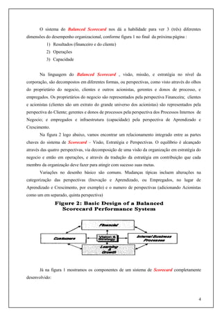 O sistema do Balanced Scorecard nos dá a habilidade para ver 3 (três) diferentes
dimensões do desempenho organizacional, conforme figura 1 no final da próxima página :
1) Resultados (financeiro e do cliente)
2) Operações
3) Capacidade
Na linguagem do Balanced Scorecard , visão, missão, e estratégia no nível da
corporação, são decompostos em diferentes formas, ou perspectivas, como visto através do olhos
do proprietário do negocio, clientes e outros acionistas, gerentes e donos de processo, e
empregados. Os proprietários do negocio são representados pela perspectiva Financeira; clientes
e acionistas (clientes são um extrato do grande universo dos acionistas) são representados pela
perspectiva do Cliente; gerentes e donos de processos pela perspectiva dos Processos Internos de
Negocio; e empregados e infraestrutura (capacidade) pela perspectiva de Aprendizado e
Crescimento.
Na figura 2 logo abaixo, vamos encontrar um relacionamento integrado entre as partes
chaves do sistema de Scorecard – Visão, Estratégia e Perspectivas. O equilíbrio é alcançado
através das quatro perspectivas, via decomposição de uma visão da organização em estratégia do
negocio e então em operações, e através da tradução da estratégia em contribuição que cada
membro da organização deve fazer para atingir com sucesso suas metas.
Variações no desenho básico são comuns. Mudanças típicas incluem alterações na
categorização das perspectivas (Inovação e Aprendizado, ou Empregados, no lugar de
Aprendizado e Crescimento, por exemplo) e o numero de perspectivas (adicionando Acionistas
como um em separado, quinta perspectiva)

Já na figura 1 mostramos os componentes de um sistema de Scorecard completamente
desenvolvido:

4

 