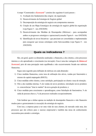 A etapa “Construindo o Scorecard ” consiste dos seguintes 6 (seis) passos :
1) Avaliação dos fundamentos/das origens da organização
2) Desenvolvimento da Estratégia do Negócio global
3) Decomposição da estratégia do negócio em componentes menores
4) Criação de um Mapa Estratégico da estratégia do negócio global da organização
(veja Figura 5 – nos ANEXOS)
5) Desenvolvimento das Medidas de Desempenho (Métricas) - para acompanhar
ambos os progressos estratégico e operacional (consulte Figura 6 – nos ANEXOS)
6) Identificação de novas Iniciativas - que precisam ser consolidadas e implementadas
para assegurar que nossas estratégias serão bem-sucedidas (veja Figura 8 – nos
ANEXOS).

Quais os indicadores ?
São, em geral, quatro as dimensões analisadas: a financeira, a dos clientes, a dos processos
internos e a do aprendizado e crescimento (ou inovação). Essa é uma das vantagens do Balanced
Scorecard, pois dá uma percepção mais equilibrada e não excessivamente focada nas métricas
financeiras.
Segue uma sugestão para definição de métricas em cada dimensão:
1) Cinco medidas financeiras, como taxa de utilização dos ativos, vendas por funcionário e
retorno do capital empregado (ROCE);
2) Cinco medidas sobre clientes, como satisfação, participação no cliente e taxa de retenção;
3) Oito a dez medidas internas, % de vendas de novos produtos; introdução novos produtos
vs. concorrênciae “time to market” da nova geração de produtos; e
4) Cinco medidas para crescimento e aprendizagem, como Satisfação de funcionários, % de
saída de pessoas-chave e, % de processos realizados excepcionalmente.
Vale lembrar que a ênfase apenas na medição de desempenho financeiro e não financeiro
mudou para o gerenciamento (e execução) da estratégia do negócio.
Com isso, a empresa passa a ter uma visão de seus clientes, do mercado onde atua, dos
processos que são críticos para o sucesso empresarial e também das áreas de conhecimento
necessárias para atender a estratégia.

7

 