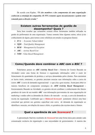 De acordo com Kaplan, “5% dos membros e dos componentes de uma organização
conhecem a estratégia da companhia. Os 95% restantes agem mecanicamente e podem estar
remando para a direção errada.”

Existem outras ferramentas de gestão de
desempenho? Quais ?
Seria bom ressaltar que certamente existem outras ferramentas também utilizadas na
gestão de performance de uma organização. Vamos somente listar algumas outras, talvez já de
conhecimento de alguns, para termos como referência em estudos ou pesquisas futuras:
 EVA – Economic Valued Added
 TQM – Total Quality Management
 BEM – Management by Exception
 ABC – Activity Based Cost
 VBM – Value Based Management

Como/Quando devo combinar o ABC com o BSC ?
Poderíamos pensar no ABC (Activity Based Cost – Sistema de Custeio Baseado na
Atividade) como uma forma de fornecer à organização informações sobre o custo de
fornecimento de quantidades de produtos e serviços demandadas pelos clientes. Para maximizar
os lucros totais, entretanto, os gerentes precisam associar suas informações sobre a curva de
custos ABC à curva de demanda organizacional – o que cria e gera receitas. Assim para obter os
maiores benefícios do componente estratégico do ABM (Activity Based Management –
Gerenciamento Baseado na Atividade), os gerentes devem combinar o conhecimento dos fatores
geradores de custo de seu modelo ABC com informações provenientes de suas organizações de
marketing e vendas sobre as demandas do cliente e do mercado – ou seja, a curva de demanda ou
receita da organização. Lembrando que o Balanced Scorecard justamente oferece uma base
conceitual que permite aos gerentes especificar esta curva

de demanda da organização ao

identificar e associar, em relações de causa e efeito, os geradores das receitas atuais e futuras.

Qual a aparência de um Scorecard ?
A apresentação final dos resultados do Scorecard tem uma forma única para atender cada
comunicação exclusiva da organização e suas necessidades de gerenciamento. A maioria das

8

 