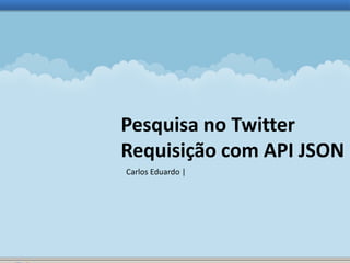Pesquisa no Twitter 
Requisição com API JSON 
Carlos Eduardo | 
 