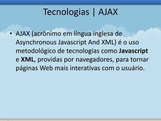 Tecnologias | AJAX 
• AJAX (acrônimo em língua inglesa de 
Asynchronous Javascript And XML) é o uso 
metodológico de tecnologias como Javascript 
e XML, providas por navegadores, para tornar 
páginas Web mais interativas com o usuário. 
 