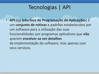 Tecnologias | API 
• API (ou Interface de Programação de Aplicações) é 
um conjunto de rotinas e padrões estabelecidos por 
um software para a utilização das suas 
funcionalidades por programas aplicativos que não 
querem envolver-se em detalhes 
da implementação do software, mas apenas usar 
seus serviços. 
 