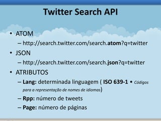 Twitter Search API 
• ATOM 
– http://search.twitter.com/search.atom?q=twitter 
• JSON 
– http://search.twitter.com/search.json?q=twitter 
• ATRIBUTOS 
– Lang: determinada linguagem ( ISO 639-1 • Códigos 
para a representação de nomes de idiomas) 
– Rpp: número de tweets 
– Page: número de páginas 
