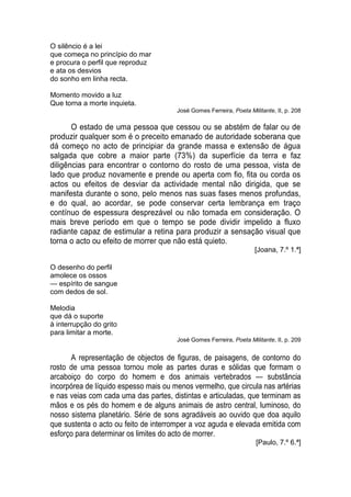 O silêncio é a lei
que começa no princípio do mar
e procura o perfil que reproduz
e ata os desvios
do sonho em linha recta.

Momento movido a luz
Que torna a morte inquieta.
                                       José Gomes Ferreira, Poeta Militante, II, p. 208

       O estado de uma pessoa que cessou ou se abstém de falar ou de
produzir qualquer som é o preceito emanado de autoridade soberana que
dá começo no acto de principiar da grande massa e extensão de água
salgada que cobre a maior parte (73%) da superfície da terra e faz
diligências para encontrar o contorno do rosto de uma pessoa, vista de
lado que produz novamente e prende ou aperta com fio, fita ou corda os
actos ou efeitos de desviar da actividade mental não dirigida, que se
manifesta durante o sono, pelo menos nas suas fases menos profundas,
e do qual, ao acordar, se pode conservar certa lembrança em traço
contínuo de espessura desprezável ou não tomada em consideração. O
mais breve período em que o tempo se pode dividir impelido a fluxo
radiante capaz de estimular a retina para produzir a sensação visual que
torna o acto ou efeito de morrer que não está quieto.
                                                                     [Joana, 7.º 1.ª]

O desenho do perfil
amolece os ossos
— espírito de sangue
com dedos de sol.

Melodia
que dá o suporte
à interrupção do grito
para limitar a morte.
                                       José Gomes Ferreira, Poeta Militante, II, p. 209


      A representação de objectos de figuras, de paisagens, de contorno do
rosto de uma pessoa tornou mole as partes duras e sólidas que formam o
arcaboiço do corpo do homem e dos animais vertebrados — substância
incorpórea de líquido espesso mais ou menos vermelho, que circula nas artérias
e nas veias com cada uma das partes, distintas e articuladas, que terminam as
mãos e os pés do homem e de alguns animais de astro central, luminoso, do
nosso sistema planetário. Série de sons agradáveis ao ouvido que doa aquilo
que sustenta o acto ou feito de interromper a voz aguda e elevada emitida com
esforço para determinar os limites do acto de morrer.
                                                                     [Paulo, 7.º 6.ª]
 