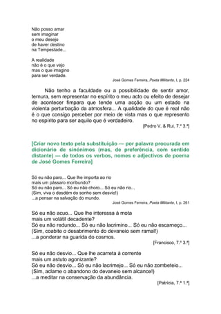 Não posso amar
sem imaginar
o meu desejo
de haver destino
na Tempestade...

A realidade
não é o que vejo
mas o que imagino
para ser verdade.
                                         José Gomes Ferreira, Poeta Militante, I, p. 224

      Não tenho a faculdade ou a possibilidade de sentir amor,
ternura, sem representar no espírito o meu acto ou efeito de desejar
de acontecer fimpara que tende uma acção ou um estado na
violenta perturbação da atmosfera... A qualidade do que é real não
é o que consigo perceber por meio de vista mas o que represento
no espírito para ser aquilo que é verdadeiro.
                                                           [Pedro V. & Rui, 7.º 3.ª]


[Criar novo texto pela substituição — por palavra procurada em
dicionário de sinónimos (mas, de preferência, com sentido
distante) — de todos os verbos, nomes e adjectivos de poema
de José Gomes Ferreira]

Só eu não paro... Que lhe importa ao rio
mais um pássaro moribundo?
Só eu não paro... Só eu não choro... Só eu não rio...
(Sim, viva o desdém do sonho sem desvio!)
...a pensar na salvação do mundo.
                                         José Gomes Ferreira, Poeta Militante, I, p. 261

Só eu não acuo... Que lhe interessa à mota
mais um volátil decadente?
Só eu não redundo... Só eu não lacrimino... Só eu não escarneço...
(Sim, coabite o desabrimento do devaneio sem ramal!)
...a ponderar na guarida do cosmos.
                                                                 [Francisco, 7.º 3.ª]

Só eu não desvio... Que lhe acarreta à corrente
mais um astuto agonizante?
Só eu não desvio... Só eu não lacrimejo... Só eu não zombeteio...
(Sim, aclame o abandono do devaneio sem alcance!)
...a meditar na conservação da abundância.
                                                                    [Patrícia, 7.ª 1.ª]
 