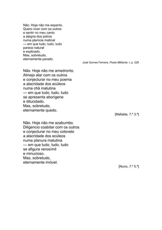 Não. Hoje não me espanto.
Quero viver com os outros
e sentir no meu canto
a alegria dos potros
numa planície matinal
— em que tudo, tudo, tudo
parece natural
e explicado.
Mas, sobretudo,
eternamente parado.
                                    José Gomes Ferreira, Poeta Militante, I, p. 228


Não. Hoje não me amedronto.
Almejo alar com os outros
e conjecturar no meu poema
a alacridade dos ecúleos
numa chã matutina
— em que tudo, tudo, tudo
se apresenta aborígene
e dilucidado.
Mas, sobretudo,
eternamente quedo.
                                                               [Mafalda, 7.º 3.ª]

Não. Hoje não me azabumbo.
Diligencio coabitar com os outros
e conjecturar no meu cotovelo
a alacridade dos ecúleos
numa planura matutina
— em que tudo, tudo, tudo
se afigura verosímil
e minucioso.
Mas, sobretudo,
eternamente imóvel.
                                                                  [Nuno, 7.º 5.ª]
 
