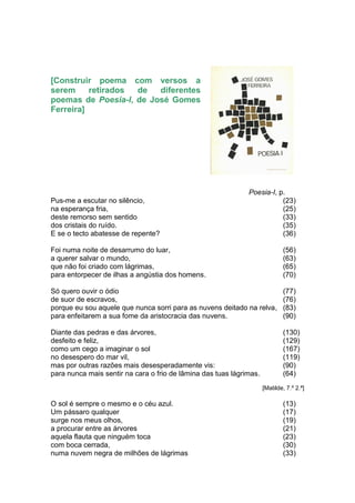 [Construir poema com versos a
serem     retirados de   diferentes
poemas de Poesia-I, de José Gomes
Ferreira]




                                                              Poesia-I, p.
Pus-me a escutar no silêncio,                                            (23)
na esperança fria,                                                       (25)
deste remorso sem sentido                                                (33)
dos cristais do ruído.                                                   (35)
E se o tecto abatesse de repente?                                        (36)

Foi numa noite de desarrumo do luar,                                         (56)
a querer salvar o mundo,                                                     (63)
que não foi criado com lágrimas,                                             (65)
para entorpecer de ilhas a angústia dos homens.                              (70)

Só quero ouvir o ódio                                                        (77)
de suor de escravos,                                                         (76)
porque eu sou aquele que nunca sorri para as nuvens deitado na relva,        (83)
para enfeitarem a sua fome da aristocracia das nuvens.                       (90)

Diante das pedras e das árvores,                                             (130)
desfeito e feliz,                                                            (129)
como um cego a imaginar o sol                                                (167)
no desespero do mar vil,                                                     (119)
mas por outras razões mais desesperadamente vis:                             (90)
para nunca mais sentir na cara o frio de lâmina das tuas lágrimas.           (64)
                                                                     [Matilde, 7.º 2.ª]

O sol é sempre o mesmo e o céu azul.                                         (13)
Um pássaro qualquer                                                          (17)
surge nos meus olhos,                                                        (19)
a procurar entre as árvores                                                  (21)
aquela flauta que ninguém toca                                               (23)
com boca cerrada,                                                            (30)
numa nuvem negra de milhões de lágrimas                                      (33)
 