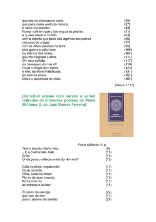 quentes do entusiasmo vazio,                                              (35)
que paira neste vento de música,                                          (37)
e deixa-me sozinho.                                                       (43)
Numa noite em que o luar erguia as pedras,                                (51)
a querer salvar o mundo                                                   (63)
com o espírito que paira nas lágrimas dos pobres                          (65)
calcados de urtigas                                                       (77)
com os olhos pesados na terra                                             (95)
pela guerra e pela fome                                                   (105)
no silêncio das raízes,                                                   (107)
que me magoam a alma.                                                     (111)
Oh! esta solidão                                                          (117)
no desespero do mar vil!                                                  (119)
Ouço o ranger dum barco,                                                  (123)
o Anjo da Morte Falsificada,                                              (131)
ao som da sineta                                                          (157).
Deixa-o apodrecer no chão.                                                (107)
                                                                  [Silvana, 7.º 3.ª]



[Construir poema com versos a serem
retirados de diferentes poemas de Poeta
Militante, II, de José Gomes Ferreira]




                                     Poeta Militante, II, p.
Tenho mundo, tenho vida.                                   (9)
...E a ovelha bale, bale.                                  (11)
Grito.                                                     (11)
Onde paira o silêncio antes do Homem?                      (12)

Cala os olhos, vagabundo!                                  (13)
Ouve covarde.                                              (13)
Olha, ainda há flores!                                     (14)
Flores de asas imóveis,                                    (15)
flores com cio,                                            (15)
às estrelas e ao luar                                      (18)

Ó pastor de pascigo,                                       (22)
que veio do mar                                            (19)
para o abismo de solidão                                   (21)
 