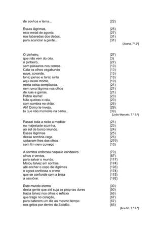 de sonhos e lama...                          (22)

Essas lágrimas,                              (25)
este metal de agonia,                        (27)
nas labaredas dos dedos,                     (31)
para acariciar a gente...                    (31)
                                                       [Joana, 7º 2ª]



Ó pinheiro,                                  (27)
que não vem do céu,                          (3)
ó pinheiro,                                  (27)
sem pássaros nos cornos.                     (10)
Cala os olhos vagabundo                      (13)
ouve, covarde,                               (13)
tanto penso e tanto sinto                    (18)
aqui neste monte,                            (19)
nesta coisa complicada,                      (21)
nem uma lágrima nos olhos                    (21)
de luas e garras.                            (21)
Pobre lesma!                                 (23)
Não queiras o céu,                           (23)
com sombra no chão.                          (26)
Ah! Como te invejo,                          (29)
tu que não morreste na cama...               (39)
                                              [João Marcelo, 7.º 5.ª]

Passei toda a noite a meditar                (21)
na majestade sozinha,                        (23)
ao sol de borco imundo.                      (24)
Essas lágrimas                               (25)
dessa sombria cega                           (26)
saltavam-lhes dos olhos                      (279)
sem fim nem começo                           (10)

A sombra enforcou naquele candeeiro          (79)
olhos e ventos,                              (87)
para salvar o mundo.                         (117)
Matou talvez em sonhos                       (174)
até encher o copo de lágrimas                (193)
e agora confessa o crime                     (174)
que se confunde com a brisa                  (175)
a assobiar.                                  (192)

Este mundo eterno                            (30)
desta gente que até suja as próprias dores   (50)
trazia talvez nos olhos o reflexo            (66)
que trago no coração,                        (67)
para baterem um dia ao mesmo tempo           (67)
nos gritos por dentro da Solidão.            (66)
                                                     [Ana M., 7.º 6.ª]
 