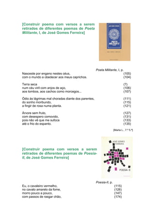 [Construir poema com versos a serem
retirados de diferentes poemas de Poeta
Militante, I, de José Gomes Ferreira]




                                                     Poeta Militante, I, p.
Nasceste por engano nestes céus,                                              (105)
com o mundo a obedecer aos meus caprichos.                                    (104)

Terra seca                                                                    (?)
num céu viril com anjos de aço,                                               (106)
aos tombos, aos cachos como morcegos...                                       (107)

Ódio às lágrimas mal choradas diante dos parentes,                            (111)
do sonho moribundo,                                                           (115)
a fingir de rosa numa planta.                                                 (121)

Árvore sem fruto,                                                             (127)
com desespero comovido,                                                       (131)
pois não vê que me sufoca                                                     (133)
até o frio do espanto.                                                        (135)
                                                                     [Marta L., 7.º 5.ª]




[Construir poema com versos a serem
retirados de diferentes poemas de Poesia-
II, de José Gomes Ferreira]




                                                     Poesia-II, p.
Eu, o cavaleiro vermelho,                                            (115)
no cavalo amarelo da fome,                                           (126)
morro pouco a pouco,                                                 (147)
com passos de rasgar chão,                                           (174)
 