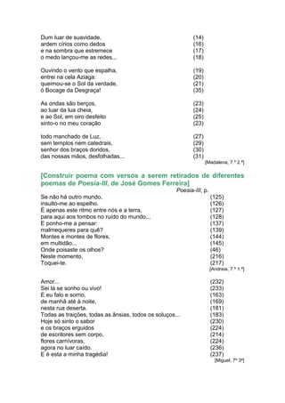 Dum luar de suavidade,                                      (14)
ardem círios como dedos                                     (16)
e na sombra que estremece                                   (17)
o medo lançou-me as redes...                                (18)

Ouvindo o vento que espalha,                                (19)
entrei na cela Aziaga:                                      (20)
queimou-se o Sol da verdade,                                (21)
ó Bocage da Desgraça!                                       (35)

As ondas são berços,                                        (23)
ao luar da lua cheia,                                       (24)
e ao Sol, em oiro desfeito                                  (25)
sinto-o no meu coração                                      (23)

todo manchado de Luz,                                       (27)
sem templos nem catedrais,                                  (29)
senhor dos braços doridos,                                  (30)
das nossas mãos, desfolhadas...                             (31)
                                                                   [Madalena, 7.º 2.ª]

[Construir poema com versos a serem retirados de diferentes
poemas de Poesia-III, de José Gomes Ferreira]
                                                     Poesia-III, p.
Se não há outro mundo,                                                (125)
insulto-me ao espelho.                                                (126)
É apenas este ritmo entre nós e a terra,                              (127)
para aqui aos tombos no ruído do mundo...                             (128)
E ponho-me a pensar:                                                  (137)
malmequeres para quê?                                                 (139)
Montes e montes de flores,                                            (144)
em multidão...                                                        (145)
Onde poisaste os olhos?                                               (46)
Neste momento,                                                        (216)
Toquei-te.                                                            (217)
                                                                      [Andreia, 7.º 1.ª]

Amor...                                                               (232)
Sei lá se sonho ou vivo!                                              (233)
E eu falo e sorrio,                                                   (163)
de manhã até à noite,                                                 (169)
nesta rua deserta.                                                    (181)
Todas as traições, todas as ânsias, todos os soluços...               (183)
Hoje só sinto o sabor                                                 (230)
e os braços erguidos                                                  (224)
de escritores sem corpo,                                              (214)
flores carnívoras,                                                    (224)
agora no luar caído.                                                  (236)
E é esta a minha tragédia!                                            (237)
                                                                        [Miguel, 7º 3ª]
 