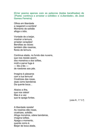[Criar poema apenas com as palavras (todas baralhadas) de
«Poeta: continua a arrastar a solidão» e «Liberdade», de José
Gomes Ferreira]

Olhos em liberdade
a rasgarem a sombra!
Momento de solidão
afoga o ódio.

Vontade de a beijar,
mostrar a ternura,
arrastar corações!
Benditas as raízes:
também dão roseiras,
flores de ternura.

Continua atada, no fundo das nuvens,
que nos resiste assim;
dos monstros e dos tufões,
inútil e parva fuga é
— lés a lés —
de roedores aos pés.

Imagina é pássaros
com a tua ternura!
Cicatrizes das rosas,
asas como bandeiras
Da quente boca...

Abaixo a ilha,
que nos odeia!
Mas é a vez
que te apaga fontes.
                                                [João R., 7.º 3.ª]


A liberdade resiste!
As roseiras dão rosas,
cicatrizes, solidão.
Afoga monstros, odeia bandeiras,
imagina tufões.
Apaga o momento,
quente como é.
Beijar de boca atada,
 