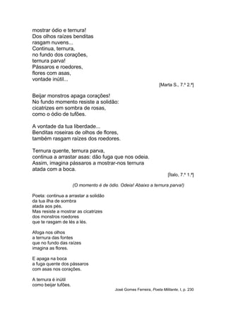 mostrar ódio e ternura!
Dos olhos raízes benditas
rasgam nuvens...
Continua, ternura,
no fundo dos corações,
ternura parva!
Pássaros e roedores,
flores com asas,
vontade inútil...
                                                                    [Marta S., 7.º 2.ª]

Beijar monstros apaga corações!
No fundo momento resiste a solidão:
cicatrizes em sombra de rosas,
como o ódio de tufões.

A vontade da tua liberdade...
Benditas roseiras de olhos de flores,
também rasgam raízes dos roedores.

Ternura quente, ternura parva,
continua a arrastar asas: dão fuga que nos odeia.
Assim, imagina pássaros a mostrar-nos ternura
atada com a boca.
                                                                         [Ítalo, 7.º 1.ª]

                      (O momento é de ódio. Odeia! Abaixo a ternura parva!)

Poeta: continua a arrastar a solidão
da tua ilha de sombra
atada aos pés.
Mas resiste a mostrar as cicatrizes
dos monstros roedores
que te rasgam de lés a lés.

Afoga nos olhos
a ternura das fontes
que no fundo das raízes
imagina as flores.

E apaga na boca
a fuga quente dos pássaros
com asas nos corações.

A ternura é inútil
como beijar tufões.
                                          José Gomes Ferreira, Poeta Militante, I, p. 230
 