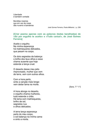 Liberdade
é também vontade

Benditas roseiras
que em vez de rosas
dão nuvens e bandeiras
                                  José Gomes Ferreira, Poeta Militante, I, p. 258



[Criar poema apenas com as palavras (todas baralhadas) de
«Só por orgulho te aceito» e «Tudo cansa!», de José Gomes
Ferreira]

Aceito o orgulho.
Na minha esperança
há malmequeres delicados,
que pesam no corpo.

Os dois segredos da balança:
o brilho dos teus olhos e essa
chama ausente que hoje
estende a lança cruel.

O deserto desse meu jeito
improvisado, mulher que vem
de terra, vem com outros olhos.

Com a hora perto,
sinto a canção mais longe:
vem deitar lama na morte.
                                                                [Sara, 7.º 1.ª]

A hora alonga no deserto,
o orgulho chama mulheres,
tudo estende o chão.
Há lama com malmequeres,
brilho de sol,
segredos nus
e olhos delicados.

A terra lança esperança
perto do meu corpo,
o sol balança na minha cama
e sinto a morte.
 