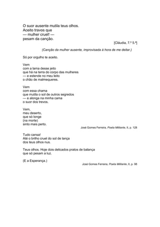 O suor ausente mutila teus olhos.
Aceito travos que
— mulher cruel! —
pesam da canção.
                                                                    [Cláudia, 7.º 5.ª]

             (Canção da mulher ausente, improvisada à hora de me deitar.)

Só por orgulho te aceito.

Vem
com a lama desse jeito
que há na terra do corpo das mulheres
— e estende no meu leito
o chão de malmequeres.

Vem
com essa chama
que mutila o sol de outros segredos
— e alonga na minha cama
o suor dos trevos.

Vem,
meu deserto,
que só longe
(na morte)
sinto mais perto.
                                        José Gomes Ferreira, Poeta Militante, II, p. 128

Tudo cansa!
Até o brilho cruel do sol de lança
dos teus olhos nus.

Teus olhos. Hoje dois delicados pratos de balança
que só pesam a luz.

(E a Esperança.)
                                         José Gomes Ferreira, Poeta Militante, II, p. 98
 