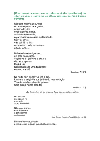 [Criar poema apenas com as palavras (todas baralhadas) de
«Dor em vão» e «Leva-me os olhos, gaivota», de José Gomes
Ferreira]

Naquela mesma escuridão
onde se repetem a angústia,
ansiedade, dor,
onde a sereia canta,
a aranha tece a teia,
a gaivota leva-me asas de liberdade.
Nem os olhos
vão cair lá na ilha
onde o terror não tem casas
e ficou longe...

Noite e dia sem algemas,
em rota do coração,
os jardins de jasmins e cravos
deixa-os apenas
toda a lua.
Dói pôr apenas uma bagatela:
esta nunca rói!
                                                                    [Carolina, 7.º 3.ª]

Na noite nem os cravos vão à lua.
Leva-me a angústia aos jardins do meu coração.
Teia de aranha, olhos de gaivota,
Uma sereia nunca tem dor.
                                                                       [Diogo, 7.º 2.ª]

             (Do terror dum dia de angústia ficou apenas esta bagatela.)

Dor em vão
que já nem rói
o coração
— ao menos dói

Não sejas apenas
esta ansiedade
a pôr algemas
na liberdade
                                           José Gomes Ferreira, Poeta Militante, I, p. 84

Leva-me os olhos, gaivota,
e deixa-os cair lá longe naquela ilha sem rota...
 