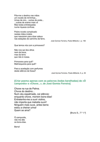 Pôs-me o destino nas mãos
um novelo de mil linhas...
Umas de oiro... outras de prata...
...outras de arame mais vil
Mas todas entrelaçadas
numa riqueza confusa.

Pobre novelo complicado
nestas mãos inúteis
que nasceram para dizer adeus
nas estações de caminho de ferro.
                                     José Gomes Ferreira, Poeta Militante, I, p. 190

Que temos nós com a primavera?

Não nos sai dos olhos
nem da boca,
mas da terra
que não é nossa.

Primavera para quê?
Malmequeres para quê?

Para a aceitação com perfumes
deste silêncio de fossa?
                                     José Gomes Ferreira, Poeta Militante, II, p. 49



[Criar poema apenas com as palavras (todas baralhadas) de «Ó
camponês» e «Chove...», de José Gomes Ferreira]

Chove na rua de Palma.
Chuva do destino...
Num céu espalmado, cai silêncio:
enquanto chove, morrem bons-dias!
Entretenho-me a ouvir violino,
não importa que melodia ouvir!
Ninguém mais ouve, antes berra:
estou a cheirar urina!
Quem se ama?
                                                               [Bruno S., 7.º 1.ª]

Ó camponês,
não me dês
os bons-dias.

Berra!
 