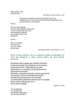 Não queiras o céu
antes da terra
                                              José Gomes Ferreira, Poesia-III, p. 98

             (Enquanto os aliados a caminho de Berlim morrem, eu
             entretenho-me a ver chover na Rua da Palma, espalmado num
             portal a cheirar a urina podre.)
Chove...

Mas isso que importa!,
se estou aqui abrigado nesta porta
a ouvir a chuva que cai do céu
uma melodia de silêncio
que ninguém mais ouve
senão eu?

Chove...

Mas é do destino
de quem ama
ouvir um violino
até na lama.
                                      José Gomes Ferreira, Poeta Militante, I, p. 219



[Criar poema apenas com as palavras (todas baralhadas) de
«Cai dos telhados» e «Que manhã esta!», de José Gomes
Ferreira]

No Rossio está a igreja que ninguém encontra.
Custa-me quando há prostitutas numa montra,
no nevoeiro e frio: oxalá alguém as veja!
Sinto ternura no coração, um profundo sonho
que está em princípio.
Esconder a bandeira arrendou raízes nas árvores.
Tu escutas o sorrir da floresta de manhã?
Quando escutas árvores numa floresta,
um entusiasmo profundo e ternura cai no coração.
Sinto um frio ardente por sorrir,
sonho duma criação.
                                                                  [Ana S., 7.º 6.ª]

Cai dos telhados
Um nevoeiro frio
que pendura enforcados
nas árvores do Rossio...
 