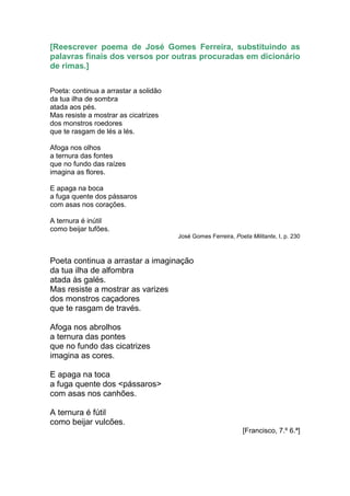 [Reescrever poema de José Gomes Ferreira, substituindo as
palavras finais dos versos por outras procuradas em dicionário
de rimas.]

Poeta: continua a arrastar a solidão
da tua ilha de sombra
atada aos pés.
Mas resiste a mostrar as cicatrizes
dos monstros roedores
que te rasgam de lés a lés.

Afoga nos olhos
a ternura das fontes
que no fundo das raízes
imagina as flores.

E apaga na boca
a fuga quente dos pássaros
com asas nos corações.

A ternura é inútil
como beijar tufões.
                                       José Gomes Ferreira, Poeta Militante, I, p. 230



Poeta continua a arrastar a imaginação
da tua ilha de alfombra
atada às galés.
Mas resiste a mostrar as varizes
dos monstros caçadores
que te rasgam de través.

Afoga nos abrolhos
a ternura das pontes
que no fundo das cicatrizes
imagina as cores.

E apaga na toca
a fuga quente dos <pássaros>
com asas nos canhões.

A ternura é fútil
como beijar vulcões.
                                                               [Francisco, 7.º 6.ª]
 