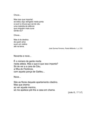 Chove...

Mas isso que importa!,
se estou aqui abrigado nesta porta
a ouvir a chuva que cai do céu
uma melodia de silêncio
que ninguém mais ouve
senão eu?

Chove...

Mas é do destino
de quem ama
ouvir um violino
até na lama.
                                     José Gomes Ferreira, Poeta Militante, I, p. 219



Noventa e nove...

É o número de gente morta
nesta aldeia. Mas o que é que isso importa?
Só de ver a a cara da Céu,
a filha do Florêncio,
com aquela pança de Galileu...

Nove...

São as flores daquele apartamento citadino.
Mas que drama:
ao ver aquele menino,
só me apetece pôr-lhe a casa em chama.
                                                                [João G., 7.º 3.ª]
 